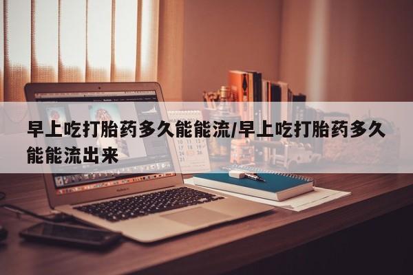 米非司酮片在线购买早上吃打胎药多久能能流/早上吃打胎药多久能能流出来
