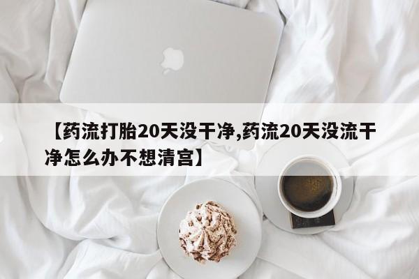 米非司酮片在线购买【药流打胎20天没干净,药流20天没流干净怎么办不想清宫】