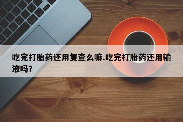 米非司酮片在线购买吃完打胎药还用复查么嘛.吃完打胎药还用输液吗？