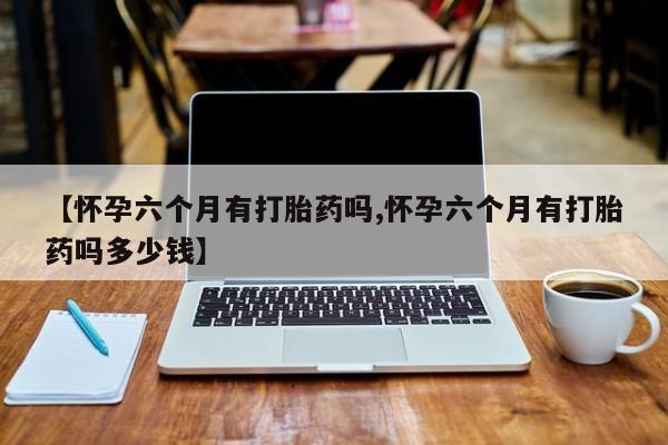 米非司酮片在线购买【怀孕六个月有打胎药吗,怀孕六个月有打胎药吗多少钱】