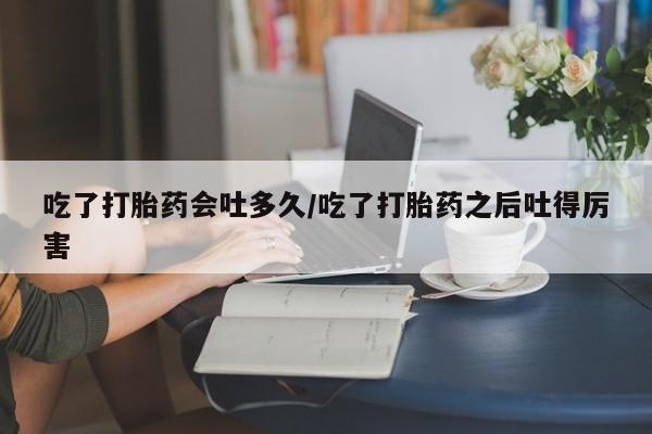 米非司酮片在线购买吃了打胎药会吐多久/吃了打胎药之后吐得厉害