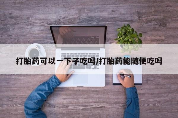 米非司酮片在线购买打胎药可以一下子吃吗/打胎药能随便吃吗