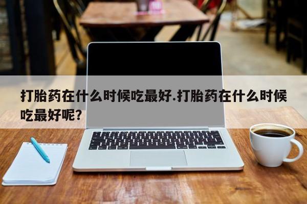 米非司酮片在线购买打胎药在什么时候吃最好.打胎药在什么时候吃最好呢？