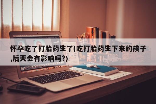 米非司酮片在线购买怀孕吃了打胎药生了(吃打胎药生下来的孩子,后天会有影响吗?)