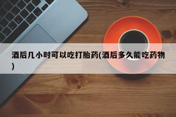米非司酮片在线购买酒后几小时可以吃打胎药(酒后多久能吃药物)