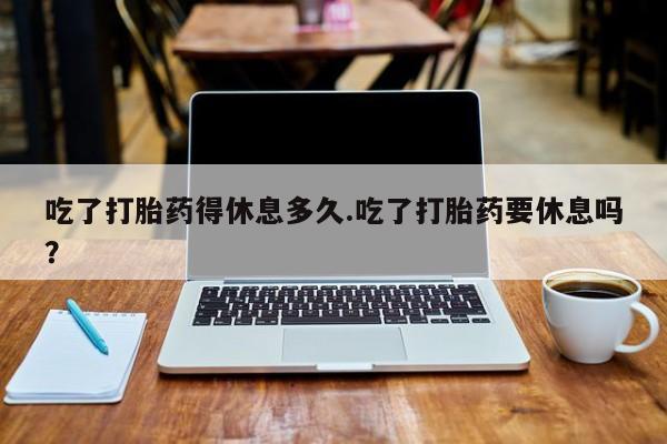 米非司酮片在线购买吃了打胎药得休息多久.吃了打胎药要休息吗？