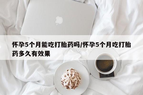 米非司酮片在线购买怀孕5个月能吃打胎药吗/怀孕5个月吃打胎药多久有效果