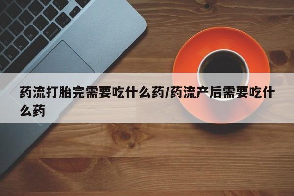 米非司酮片在线购买药流打胎完需要吃什么药/药流产后需要吃什么药