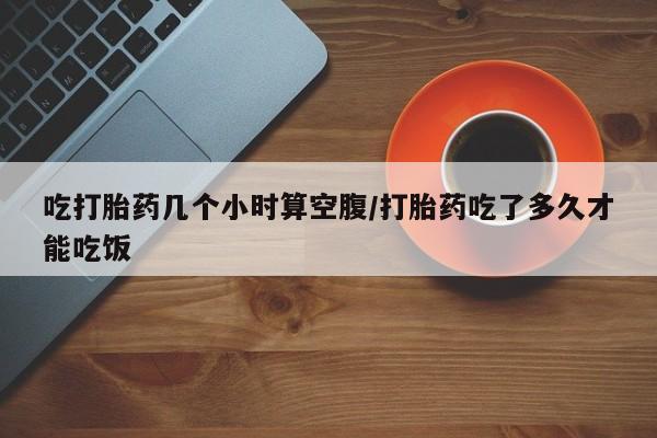 米非司酮片在线购买吃打胎药几个小时算空腹/打胎药吃了多久才能吃饭