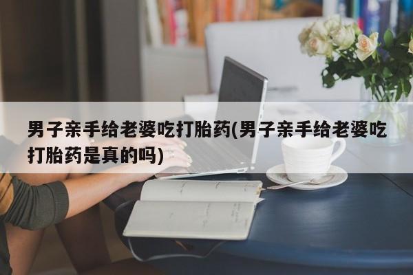 米非司酮片在线购买男子亲手给老婆吃打胎药(男子亲手给老婆吃打胎药是真的吗)