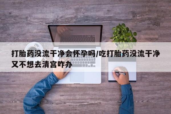 米非司酮片在线购买打胎药没流干净会怀孕吗/吃打胎药没流干净又不想去清宫咋办