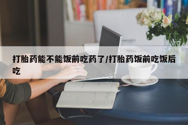 米非司酮片在线购买打胎药能不能饭前吃药了/打胎药饭前吃饭后吃