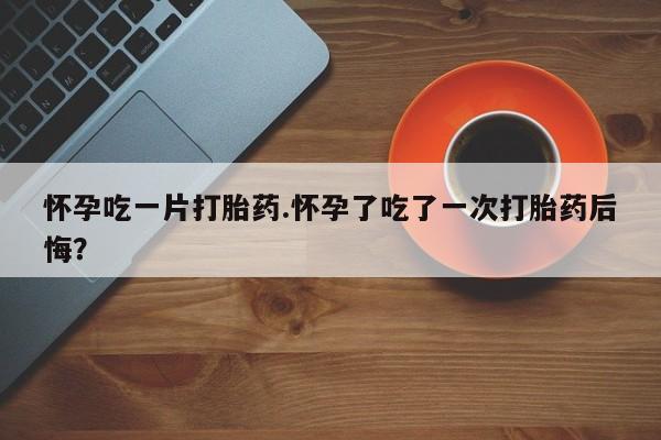 米非司酮片在线购买怀孕吃一片打胎药.怀孕了吃了一次打胎药后悔？