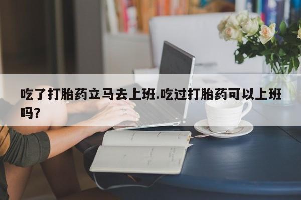 米非司酮片在线购买吃了打胎药立马去上班.吃过打胎药可以上班吗？