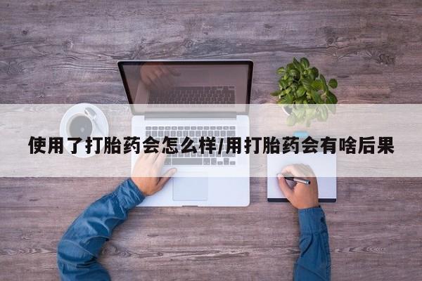 米非司酮片在线购买使用了打胎药会怎么样/用打胎药会有啥后果