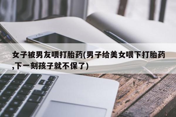 米非司酮片在线购买女子被男友喂打胎药(男子给美女喂下打胎药,下一刻孩子就不保了)