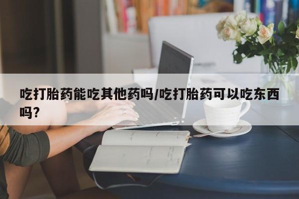 米非司酮片在线购买吃打胎药能吃其他药吗/吃打胎药可以吃东西吗?