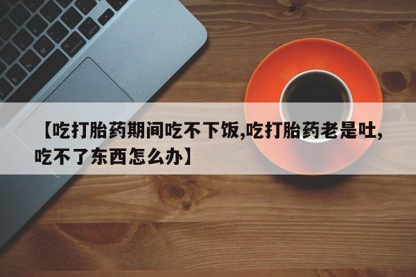 米非司酮片在线购买【吃打胎药期间吃不下饭,吃打胎药老是吐,吃不了东西怎么办】