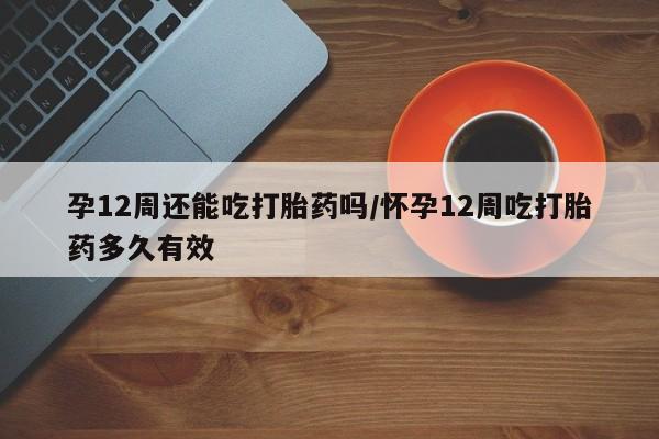 米非司酮片在线购买孕12周还能吃打胎药吗/怀孕12周吃打胎药多久有效