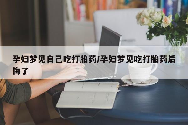 米非司酮片在线购买孕妇梦见自己吃打胎药/孕妇梦见吃打胎药后悔了