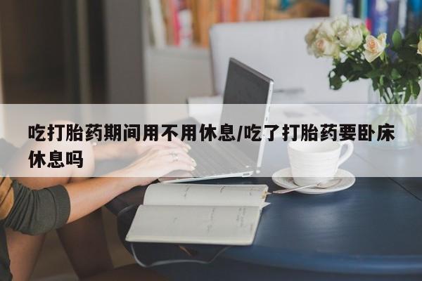 米非司酮片在线购买吃打胎药期间用不用休息/吃了打胎药要卧床休息吗