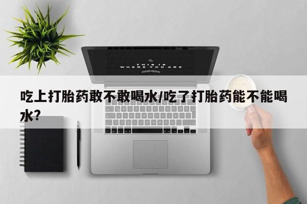 米非司酮片在线购买吃上打胎药敢不敢喝水/吃了打胎药能不能喝水?