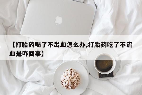 米非司酮片在线购买【打胎药喝了不出血怎么办,打胎药吃了不流血是咋回事】