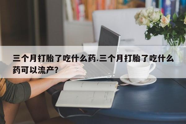 米非司酮片在线购买三个月打胎了吃什么药.三个月打胎了吃什么药可以流产？