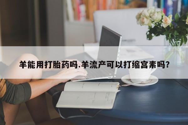 米非司酮片在线购买羊能用打胎药吗.羊流产可以打缩宫素吗？