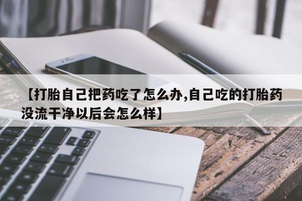 米非司酮片在线购买【打胎自己把药吃了怎么办,自己吃的打胎药没流干净以后会怎么样】