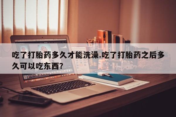 米非司酮片在线购买吃了打胎药多久才能洗澡.吃了打胎药之后多久可以吃东西？