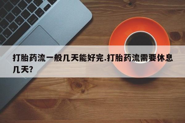 米非司酮片在线购买打胎药流一般几天能好完.打胎药流需要休息几天？