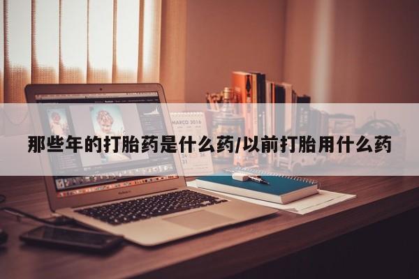 米非司酮片在线购买那些年的打胎药是什么药/以前打胎用什么药