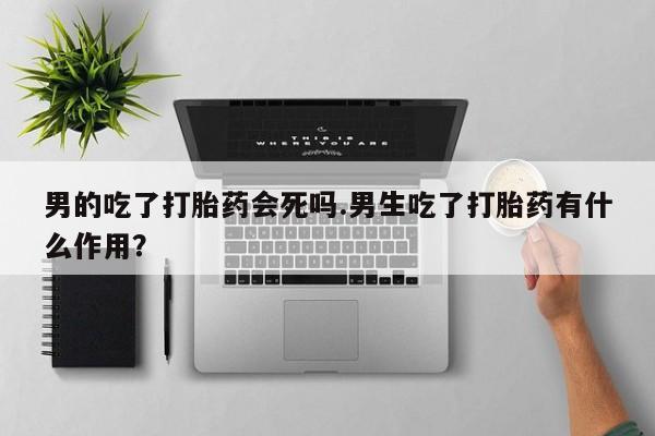 米非司酮片在线购买男的吃了打胎药会死吗.男生吃了打胎药有什么作用？