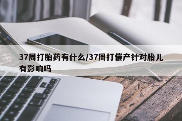 米非司酮片在线购买37周打胎药有什么/37周打催产针对胎儿有影响吗