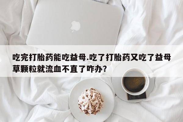 米非司酮片在线购买吃完打胎药能吃益母.吃了打胎药又吃了益母草颗粒就流血不直了咋办？