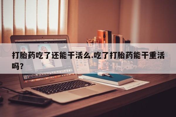米非司酮片在线购买打胎药吃了还能干活么.吃了打胎药能干重活吗？
