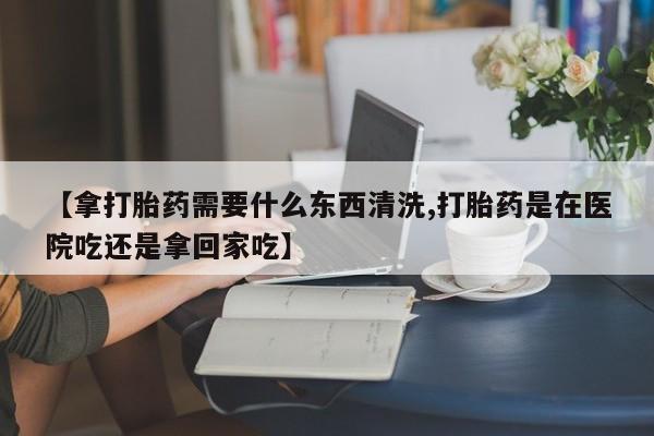 米非司酮片在线购买【拿打胎药需要什么东西清洗,打胎药是在医院吃还是拿回家吃】
