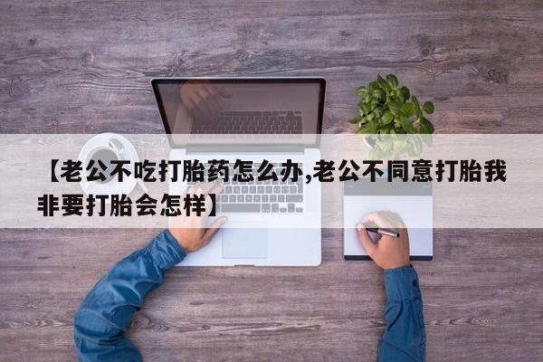 米非司酮片在线购买【老公不吃打胎药怎么办,老公不同意打胎我非要打胎会怎样】