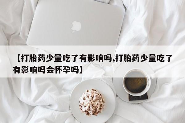 米非司酮片在线购买【打胎药少量吃了有影响吗,打胎药少量吃了有影响吗会怀孕吗】