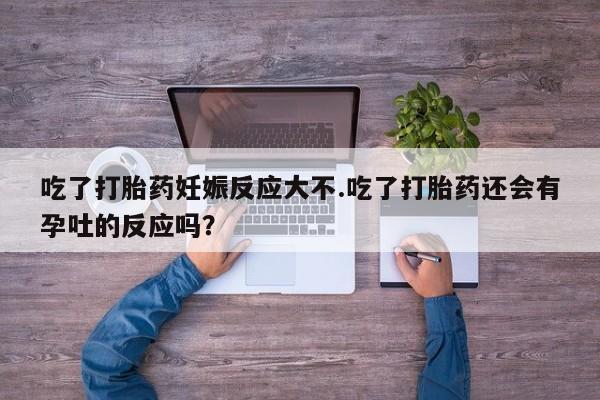 米非司酮片在线购买吃了打胎药妊娠反应大不.吃了打胎药还会有孕吐的反应吗？