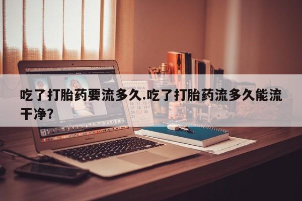 米非司酮片在线购买吃了打胎药要流多久.吃了打胎药流多久能流干净？