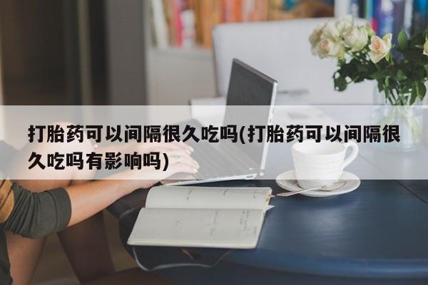 米非司酮片在线购买打胎药可以间隔很久吃吗(打胎药可以间隔很久吃吗有影响吗)