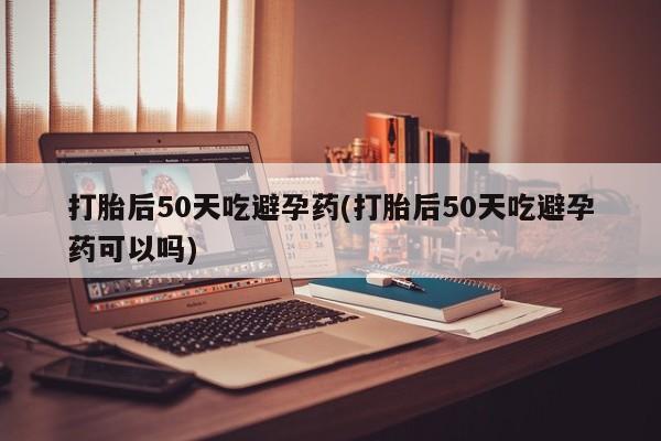 米非司酮片在线购买打胎后50天吃避孕药(打胎后50天吃避孕药可以吗)