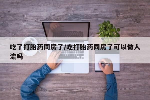 米非司酮片在线购买吃了打胎药同房了/吃打胎药同房了可以做人流吗