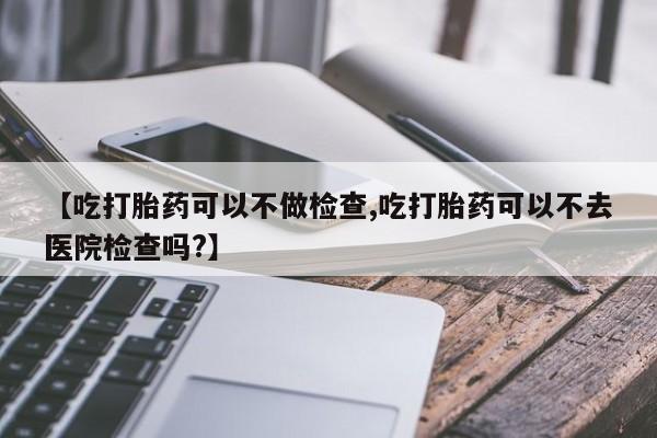 米非司酮片在线购买【吃打胎药可以不做检查,吃打胎药可以不去医院检查吗?】