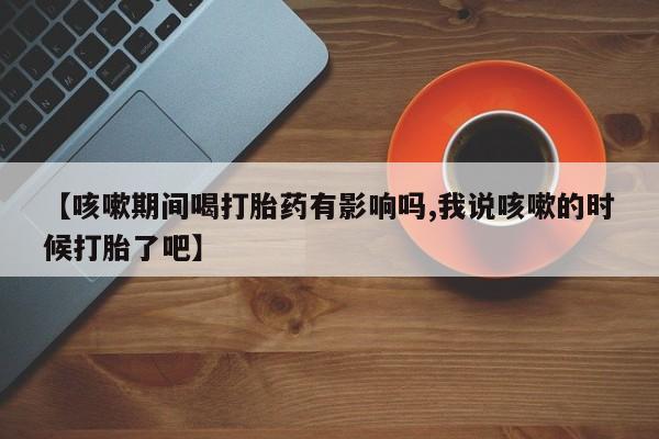 米非司酮片在线购买【咳嗽期间喝打胎药有影响吗,我说咳嗽的时候打胎了吧】