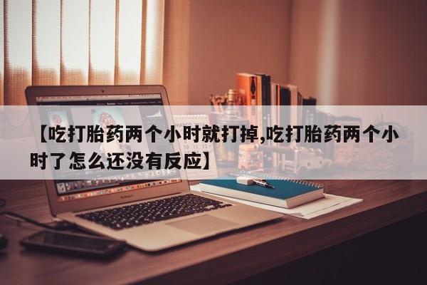 米非司酮片在线购买【吃打胎药两个小时就打掉,吃打胎药两个小时了怎么还没有反应】