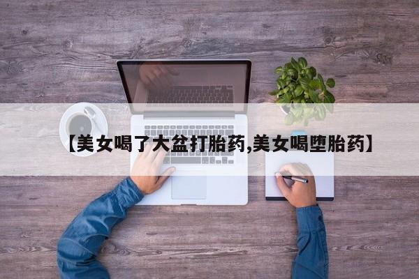 米非司酮片在线购买【美女喝了大盆打胎药,美女喝堕胎药】
