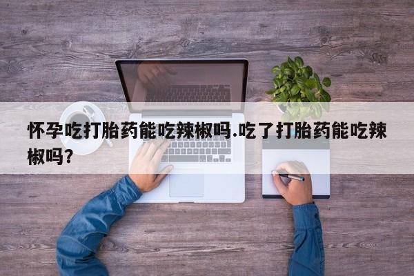 米非司酮片在线购买怀孕吃打胎药能吃辣椒吗.吃了打胎药能吃辣椒吗？